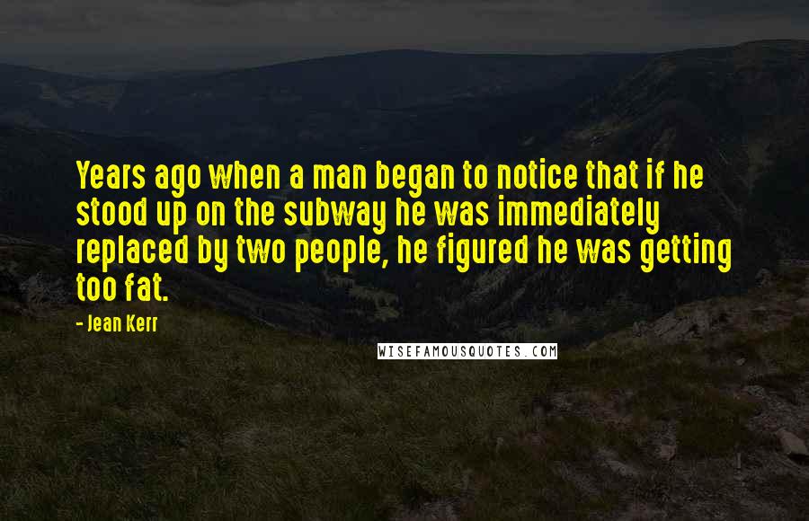 Jean Kerr Quotes: Years ago when a man began to notice that if he stood up on the subway he was immediately replaced by two people, he figured he was getting too fat.