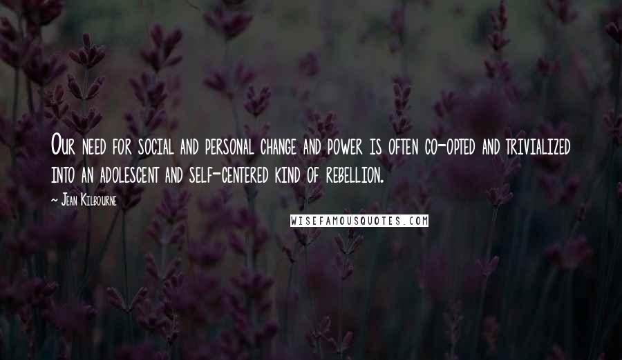 Jean Kilbourne Quotes: Our need for social and personal change and power is often co-opted and trivialized into an adolescent and self-centered kind of rebellion.