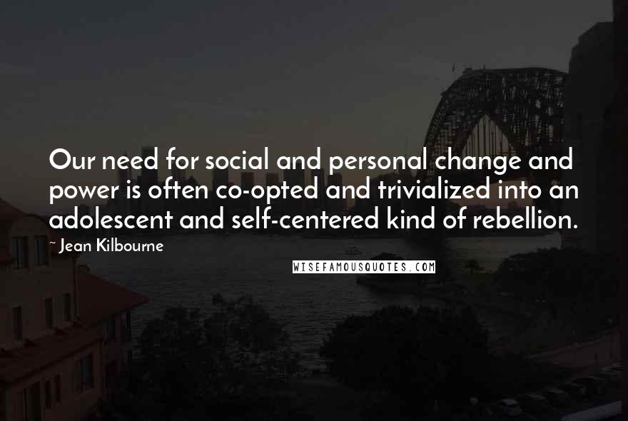 Jean Kilbourne Quotes: Our need for social and personal change and power is often co-opted and trivialized into an adolescent and self-centered kind of rebellion.