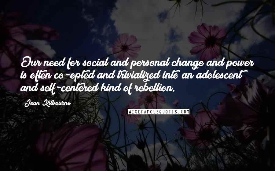 Jean Kilbourne Quotes: Our need for social and personal change and power is often co-opted and trivialized into an adolescent and self-centered kind of rebellion.