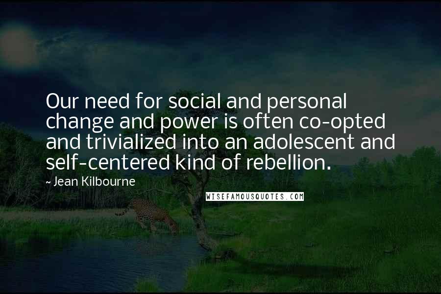 Jean Kilbourne Quotes: Our need for social and personal change and power is often co-opted and trivialized into an adolescent and self-centered kind of rebellion.