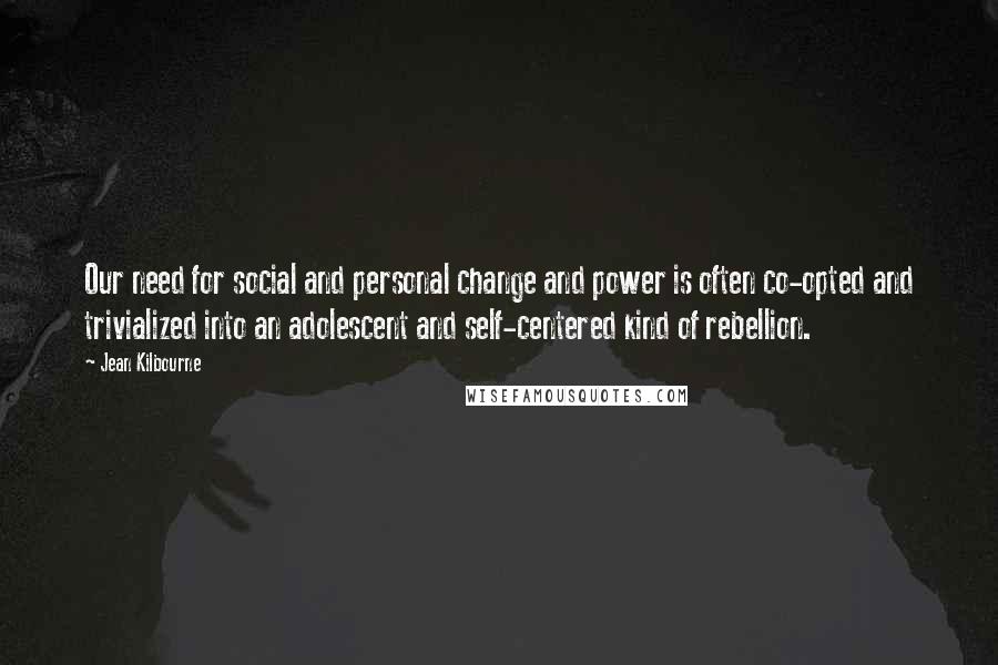 Jean Kilbourne Quotes: Our need for social and personal change and power is often co-opted and trivialized into an adolescent and self-centered kind of rebellion.