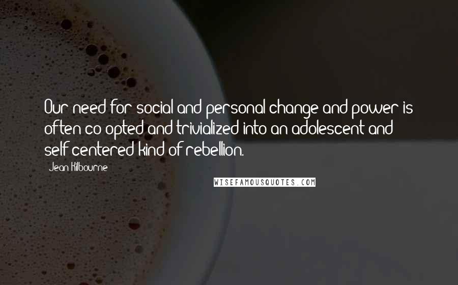 Jean Kilbourne Quotes: Our need for social and personal change and power is often co-opted and trivialized into an adolescent and self-centered kind of rebellion.