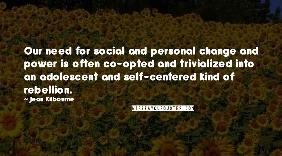 Jean Kilbourne Quotes: Our need for social and personal change and power is often co-opted and trivialized into an adolescent and self-centered kind of rebellion.