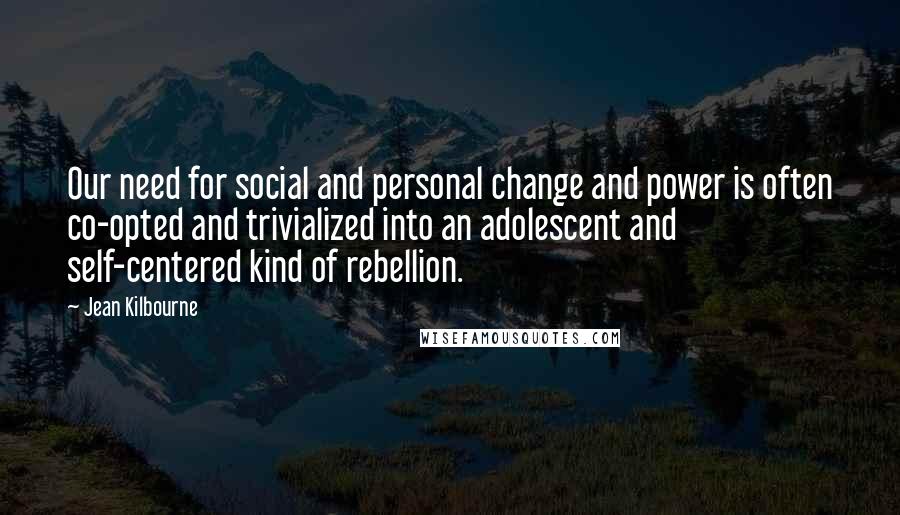 Jean Kilbourne Quotes: Our need for social and personal change and power is often co-opted and trivialized into an adolescent and self-centered kind of rebellion.