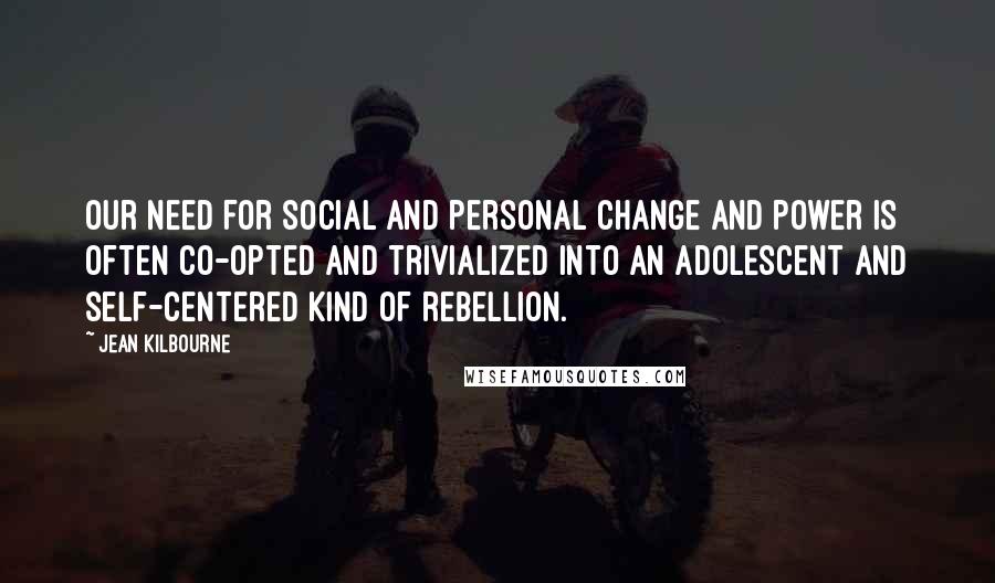 Jean Kilbourne Quotes: Our need for social and personal change and power is often co-opted and trivialized into an adolescent and self-centered kind of rebellion.