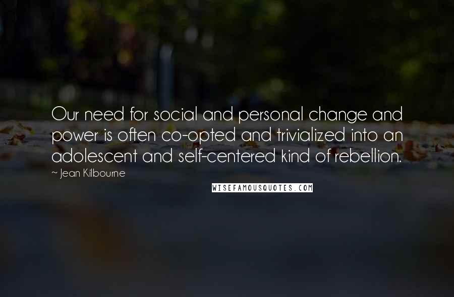 Jean Kilbourne Quotes: Our need for social and personal change and power is often co-opted and trivialized into an adolescent and self-centered kind of rebellion.