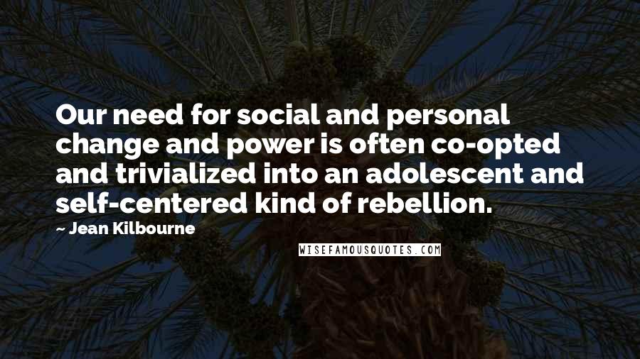 Jean Kilbourne Quotes: Our need for social and personal change and power is often co-opted and trivialized into an adolescent and self-centered kind of rebellion.