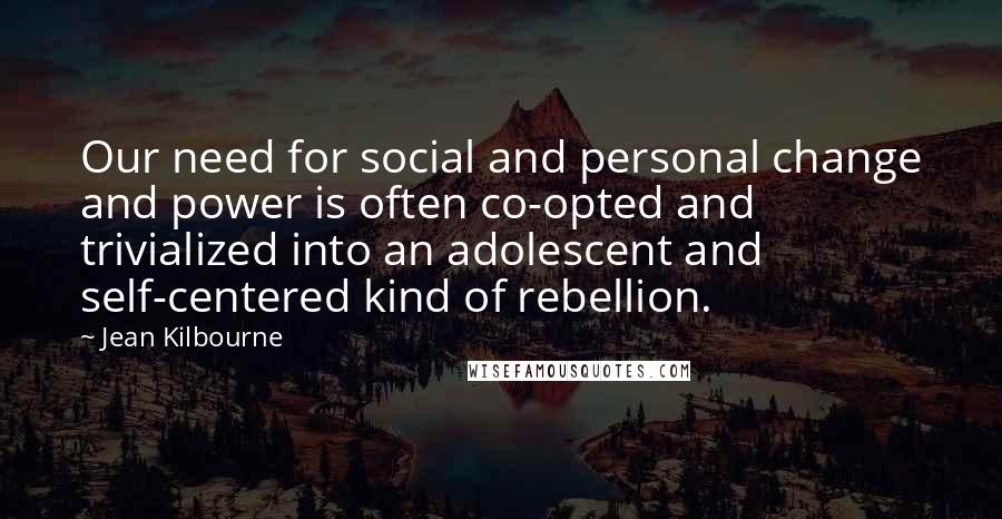 Jean Kilbourne Quotes: Our need for social and personal change and power is often co-opted and trivialized into an adolescent and self-centered kind of rebellion.