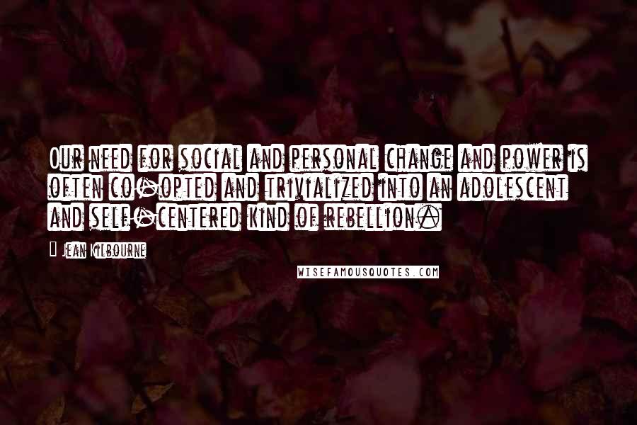 Jean Kilbourne Quotes: Our need for social and personal change and power is often co-opted and trivialized into an adolescent and self-centered kind of rebellion.