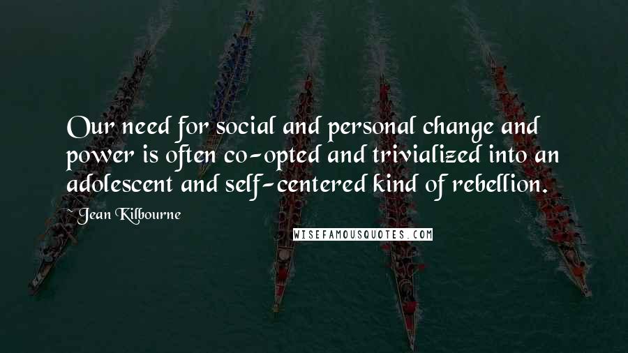 Jean Kilbourne Quotes: Our need for social and personal change and power is often co-opted and trivialized into an adolescent and self-centered kind of rebellion.