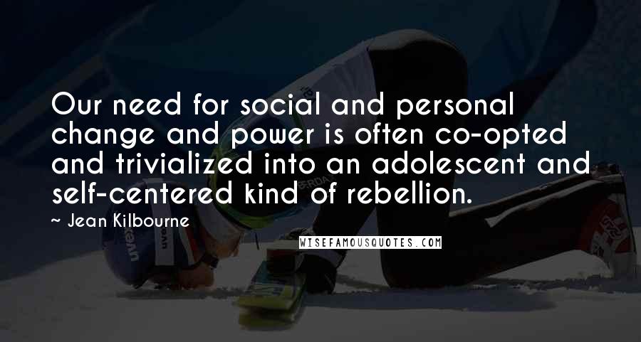 Jean Kilbourne Quotes: Our need for social and personal change and power is often co-opted and trivialized into an adolescent and self-centered kind of rebellion.