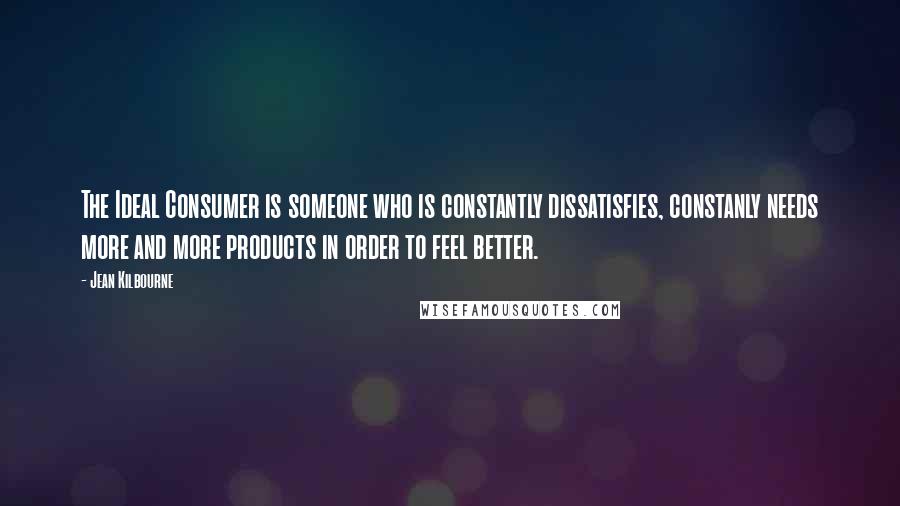 Jean Kilbourne Quotes: The Ideal Consumer is someone who is constantly dissatisfies, constanly needs more and more products in order to feel better.