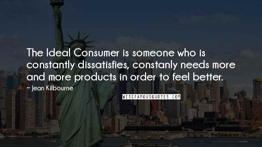 Jean Kilbourne Quotes: The Ideal Consumer is someone who is constantly dissatisfies, constanly needs more and more products in order to feel better.