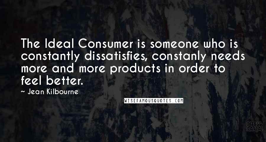 Jean Kilbourne Quotes: The Ideal Consumer is someone who is constantly dissatisfies, constanly needs more and more products in order to feel better.