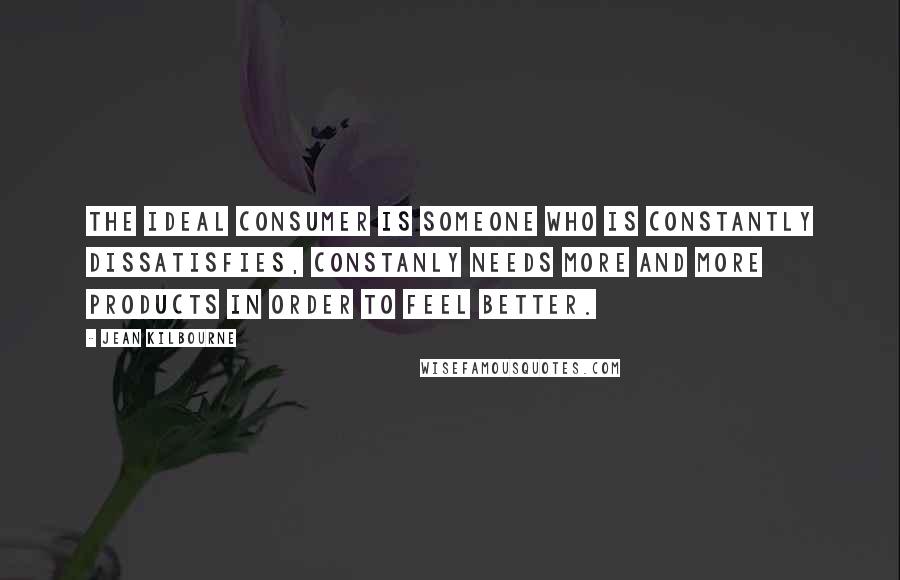 Jean Kilbourne Quotes: The Ideal Consumer is someone who is constantly dissatisfies, constanly needs more and more products in order to feel better.