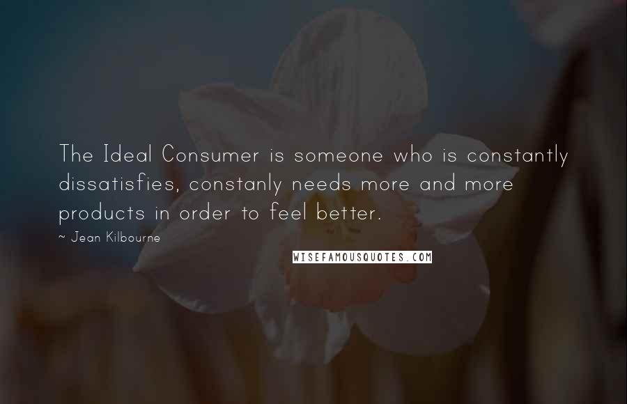 Jean Kilbourne Quotes: The Ideal Consumer is someone who is constantly dissatisfies, constanly needs more and more products in order to feel better.