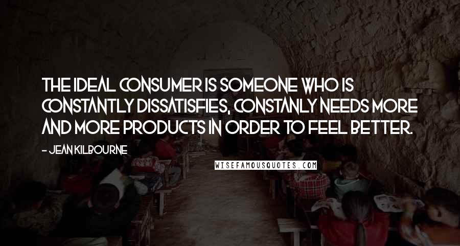 Jean Kilbourne Quotes: The Ideal Consumer is someone who is constantly dissatisfies, constanly needs more and more products in order to feel better.