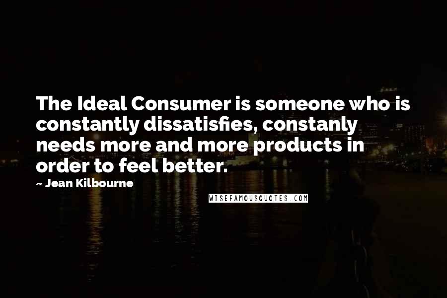 Jean Kilbourne Quotes: The Ideal Consumer is someone who is constantly dissatisfies, constanly needs more and more products in order to feel better.