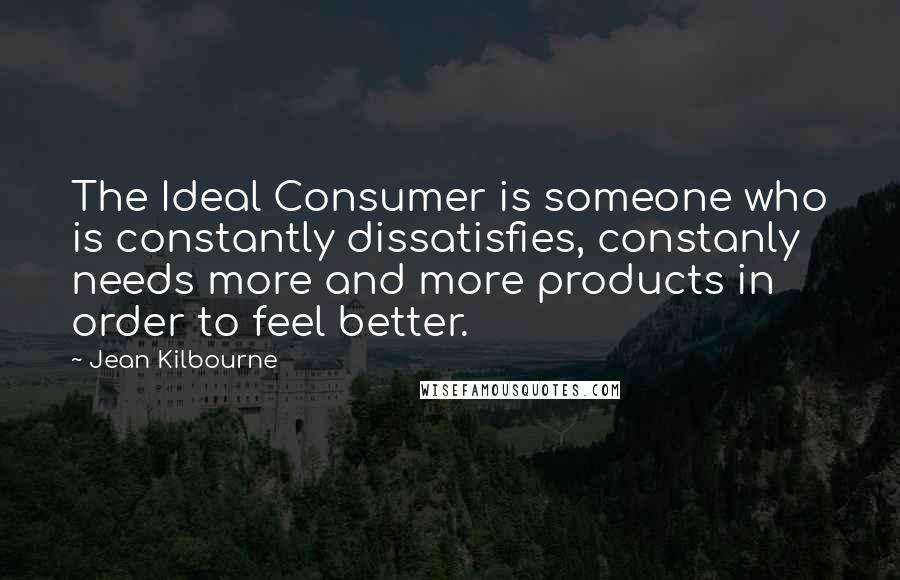 Jean Kilbourne Quotes: The Ideal Consumer is someone who is constantly dissatisfies, constanly needs more and more products in order to feel better.