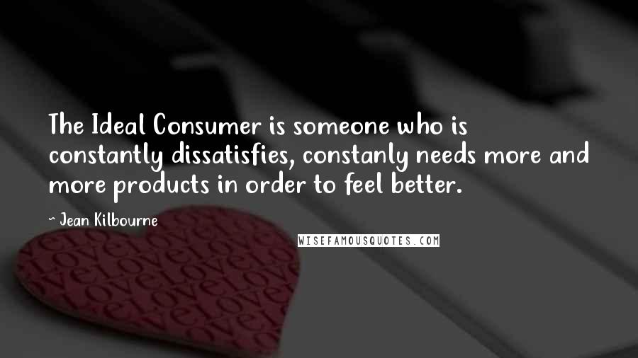 Jean Kilbourne Quotes: The Ideal Consumer is someone who is constantly dissatisfies, constanly needs more and more products in order to feel better.