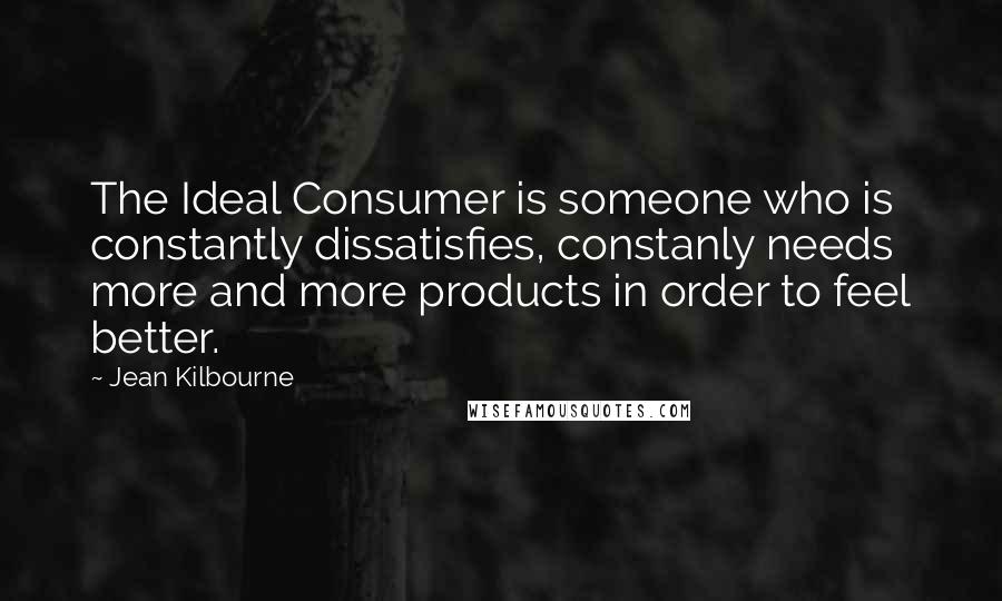 Jean Kilbourne Quotes: The Ideal Consumer is someone who is constantly dissatisfies, constanly needs more and more products in order to feel better.
