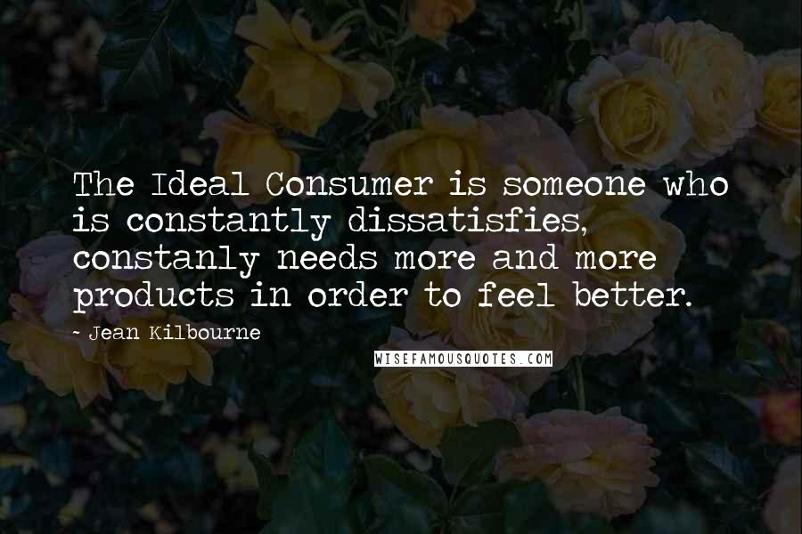 Jean Kilbourne Quotes: The Ideal Consumer is someone who is constantly dissatisfies, constanly needs more and more products in order to feel better.