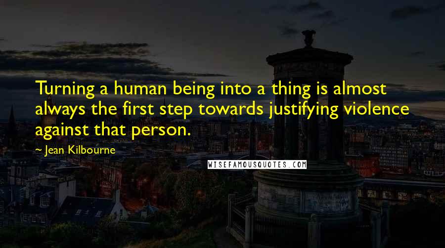 Jean Kilbourne Quotes: Turning a human being into a thing is almost always the first step towards justifying violence against that person.