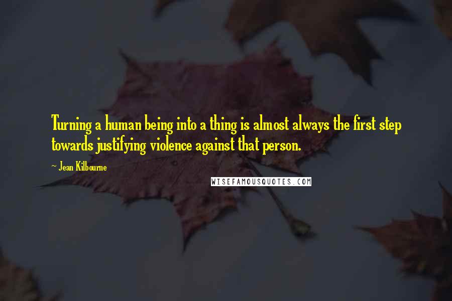 Jean Kilbourne Quotes: Turning a human being into a thing is almost always the first step towards justifying violence against that person.