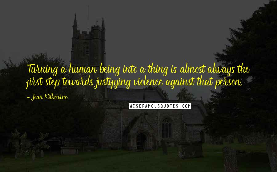 Jean Kilbourne Quotes: Turning a human being into a thing is almost always the first step towards justifying violence against that person.