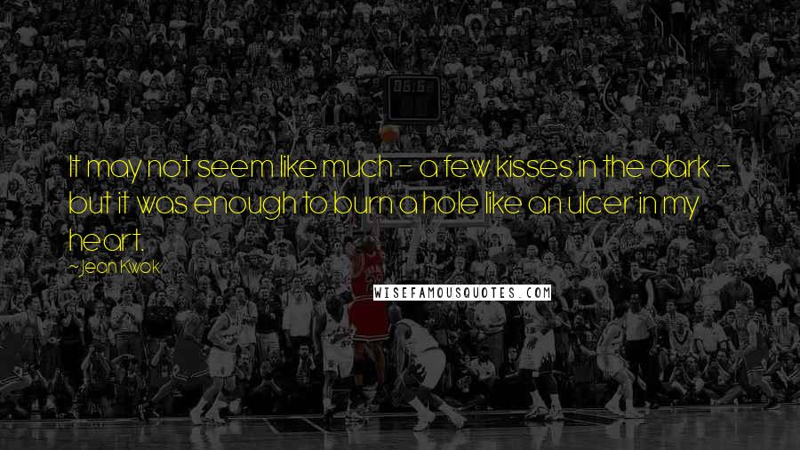 Jean Kwok Quotes: It may not seem like much - a few kisses in the dark - but it was enough to burn a hole like an ulcer in my heart.