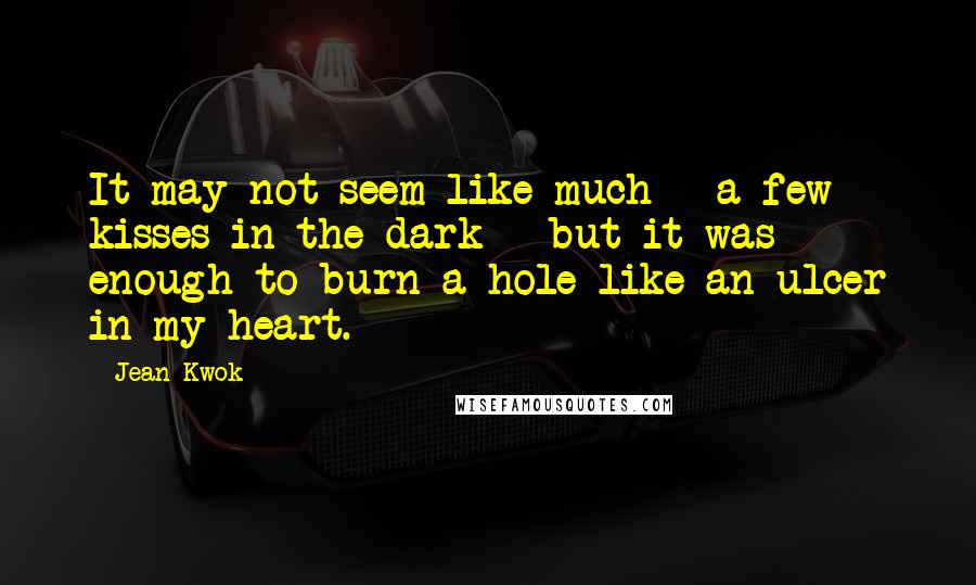 Jean Kwok Quotes: It may not seem like much - a few kisses in the dark - but it was enough to burn a hole like an ulcer in my heart.