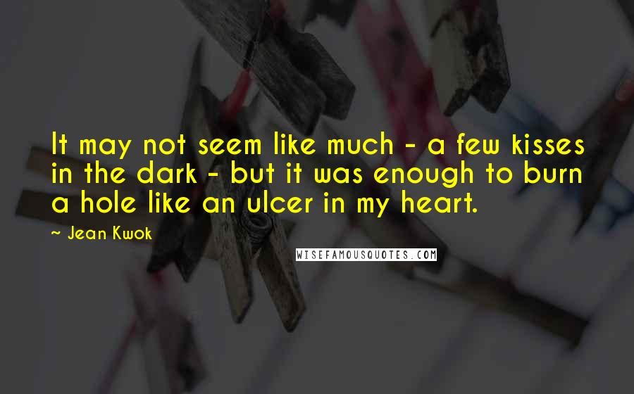 Jean Kwok Quotes: It may not seem like much - a few kisses in the dark - but it was enough to burn a hole like an ulcer in my heart.