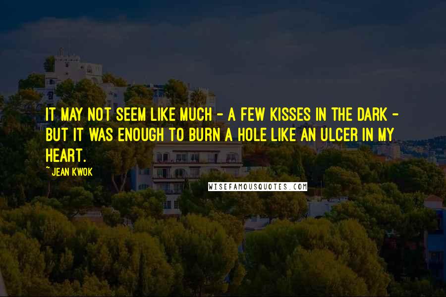 Jean Kwok Quotes: It may not seem like much - a few kisses in the dark - but it was enough to burn a hole like an ulcer in my heart.