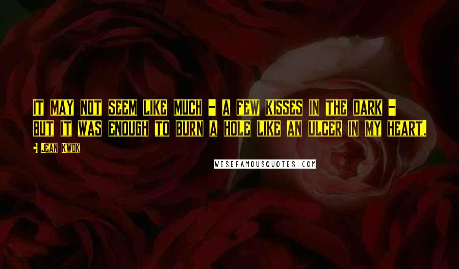 Jean Kwok Quotes: It may not seem like much - a few kisses in the dark - but it was enough to burn a hole like an ulcer in my heart.