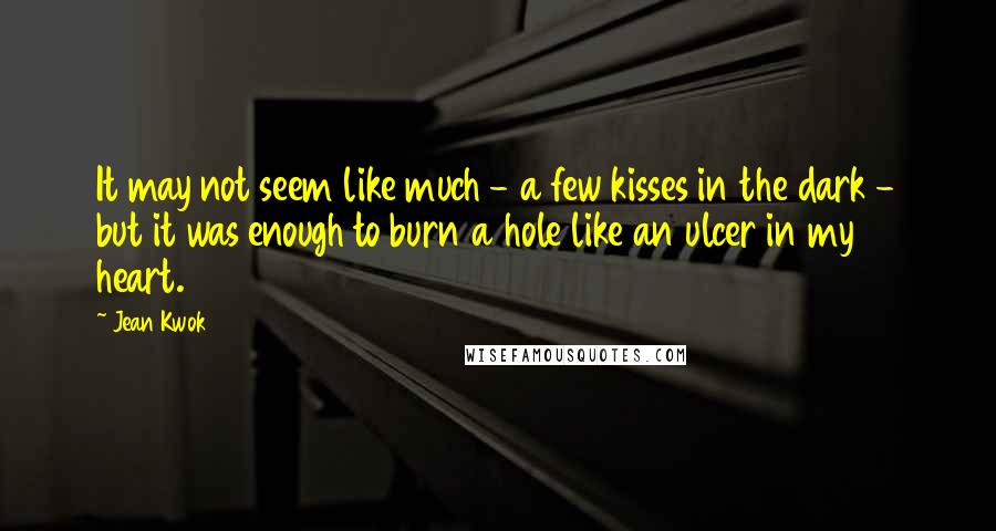 Jean Kwok Quotes: It may not seem like much - a few kisses in the dark - but it was enough to burn a hole like an ulcer in my heart.