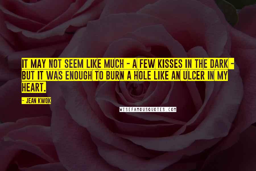 Jean Kwok Quotes: It may not seem like much - a few kisses in the dark - but it was enough to burn a hole like an ulcer in my heart.