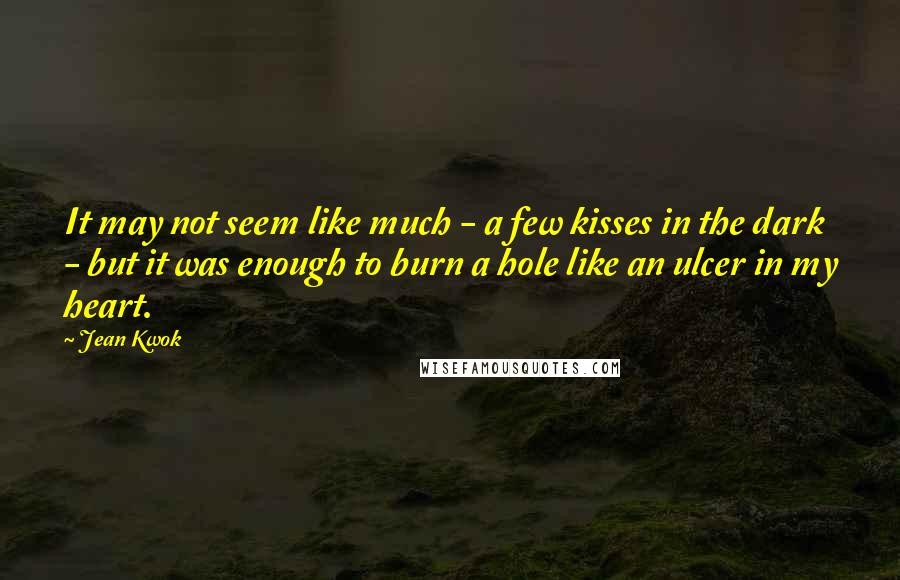 Jean Kwok Quotes: It may not seem like much - a few kisses in the dark - but it was enough to burn a hole like an ulcer in my heart.