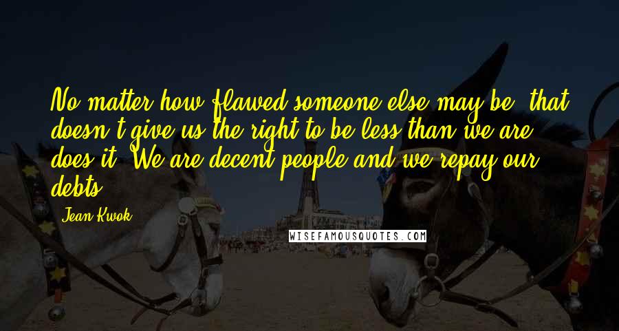 Jean Kwok Quotes: No matter how flawed someone else may be, that doesn't give us the right to be less than we are, does it? We are decent people and we repay our debts.