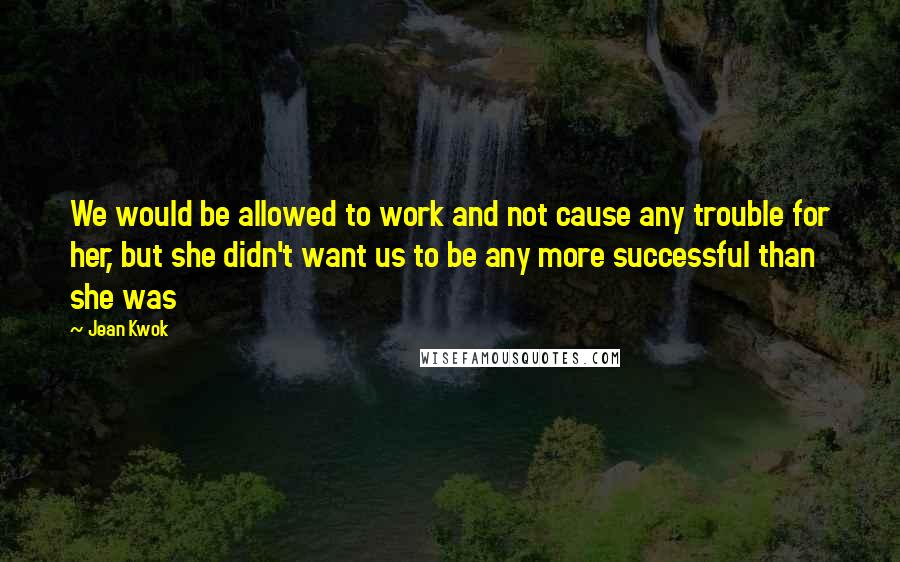 Jean Kwok Quotes: We would be allowed to work and not cause any trouble for her, but she didn't want us to be any more successful than she was