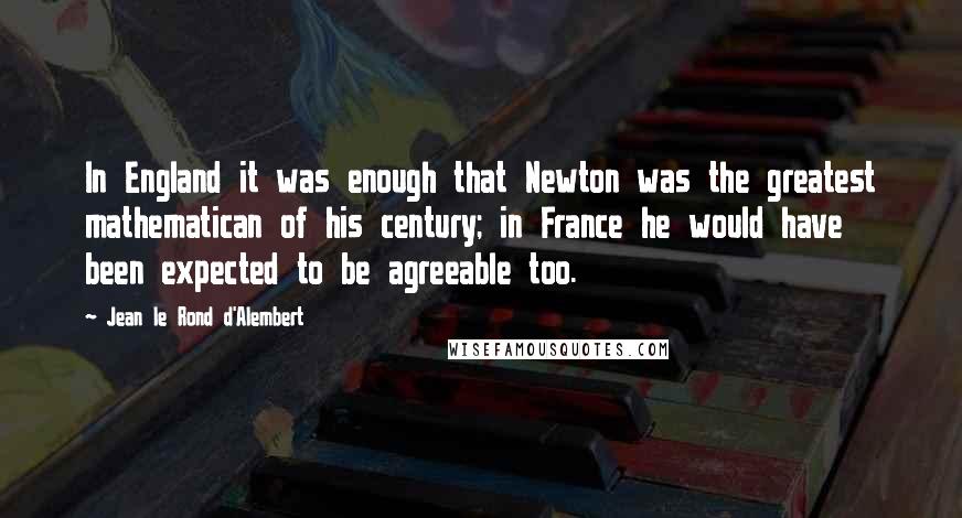 Jean Le Rond D'Alembert Quotes: In England it was enough that Newton was the greatest mathematican of his century; in France he would have been expected to be agreeable too.