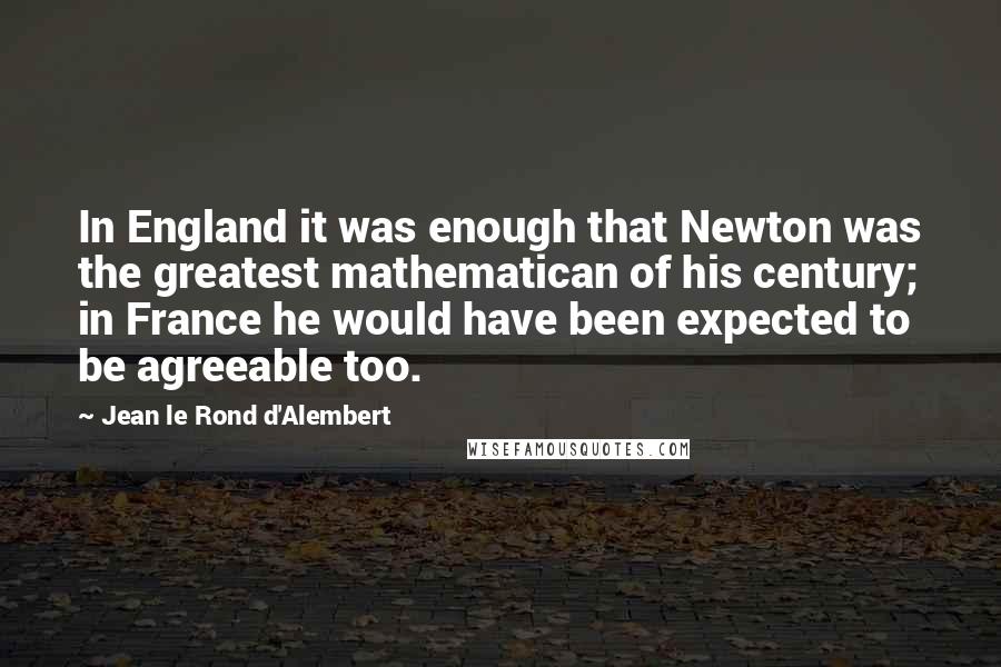 Jean Le Rond D'Alembert Quotes: In England it was enough that Newton was the greatest mathematican of his century; in France he would have been expected to be agreeable too.