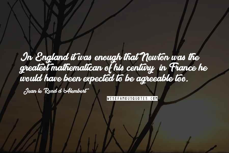 Jean Le Rond D'Alembert Quotes: In England it was enough that Newton was the greatest mathematican of his century; in France he would have been expected to be agreeable too.