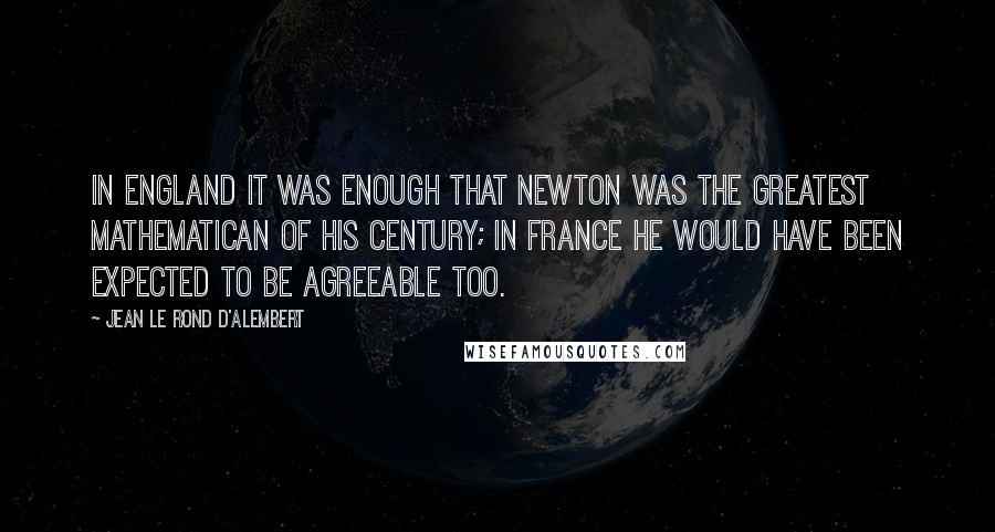 Jean Le Rond D'Alembert Quotes: In England it was enough that Newton was the greatest mathematican of his century; in France he would have been expected to be agreeable too.