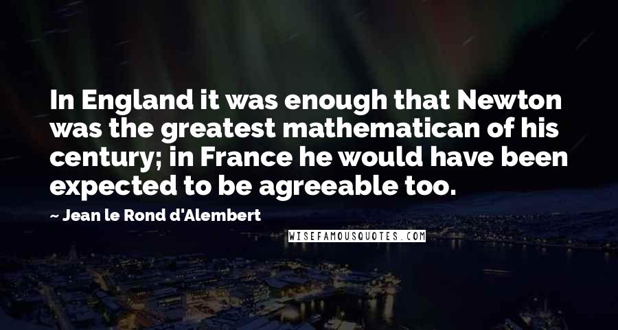 Jean Le Rond D'Alembert Quotes: In England it was enough that Newton was the greatest mathematican of his century; in France he would have been expected to be agreeable too.