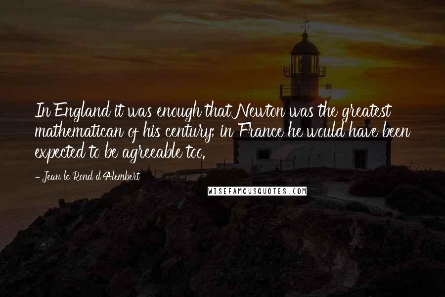 Jean Le Rond D'Alembert Quotes: In England it was enough that Newton was the greatest mathematican of his century; in France he would have been expected to be agreeable too.