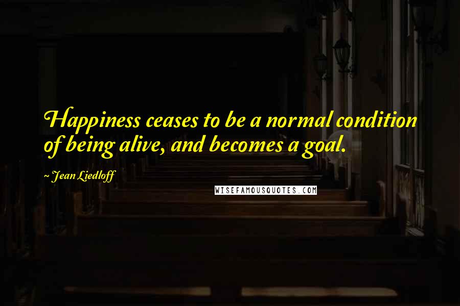 Jean Liedloff Quotes: Happiness ceases to be a normal condition of being alive, and becomes a goal.