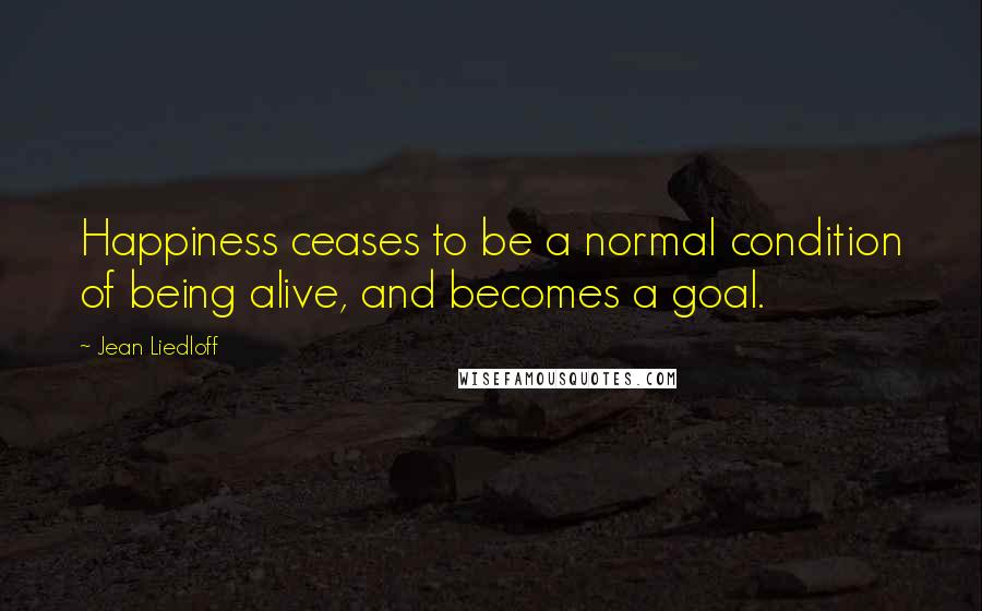 Jean Liedloff Quotes: Happiness ceases to be a normal condition of being alive, and becomes a goal.