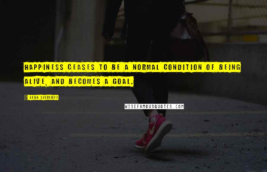 Jean Liedloff Quotes: Happiness ceases to be a normal condition of being alive, and becomes a goal.