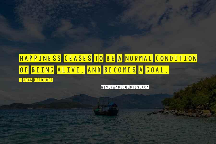 Jean Liedloff Quotes: Happiness ceases to be a normal condition of being alive, and becomes a goal.